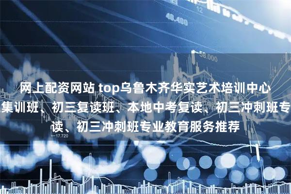 网上配资网站 top乌鲁木齐华实艺术培训中心有限公司：初三集训班、初三复读班、本地中考复读、初三冲刺班专业教育服务推荐