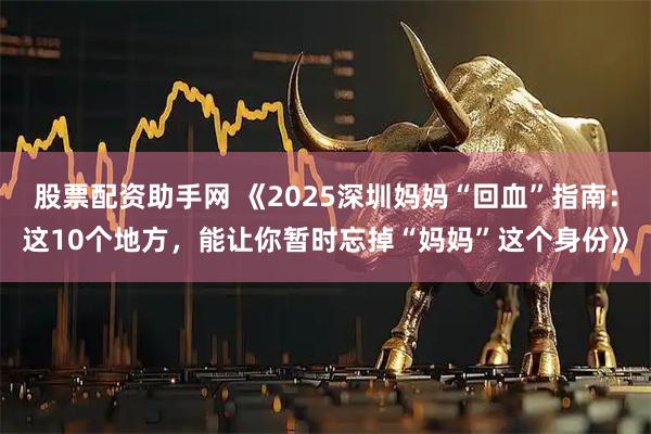 股票配资助手网 《2025深圳妈妈“回血”指南：这10个地方，能让你暂时忘掉“妈妈”这个身份》