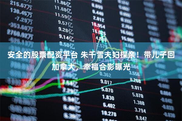 安全的股票配资平台 朱千雪夫妇探亲！带儿子回加拿大，幸福合影曝光