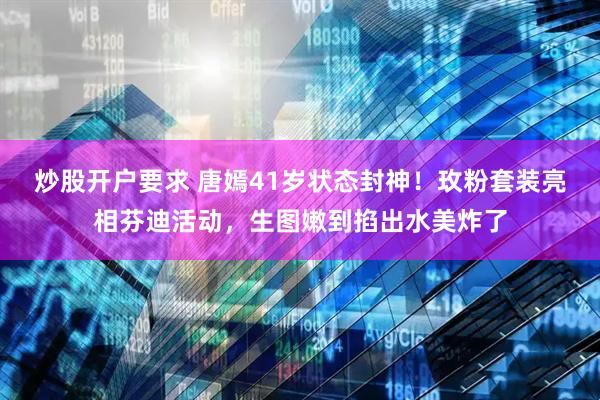 炒股开户要求 唐嫣41岁状态封神！玫粉套装亮相芬迪活动，生图嫩到掐出水美炸了