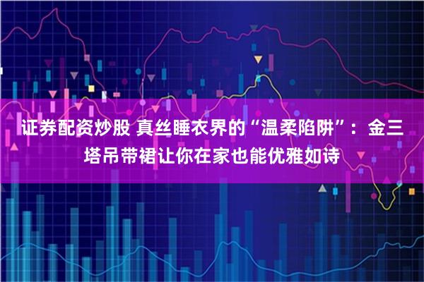 证券配资炒股 真丝睡衣界的“温柔陷阱”：金三塔吊带裙让你在家也能优雅如诗