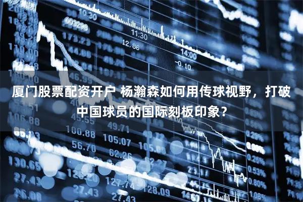 厦门股票配资开户 杨瀚森如何用传球视野，打破中国球员的国际刻板印象？