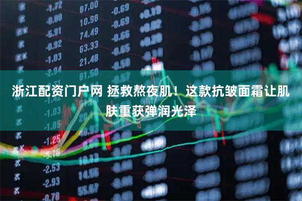 浙江配资门户网 拯救熬夜肌！这款抗皱面霜让肌肤重获弹润光泽