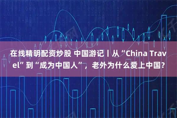 在线精明配资炒股 中国游记丨从“China Travel”到“成为中国人”，老外为什么爱上中国？