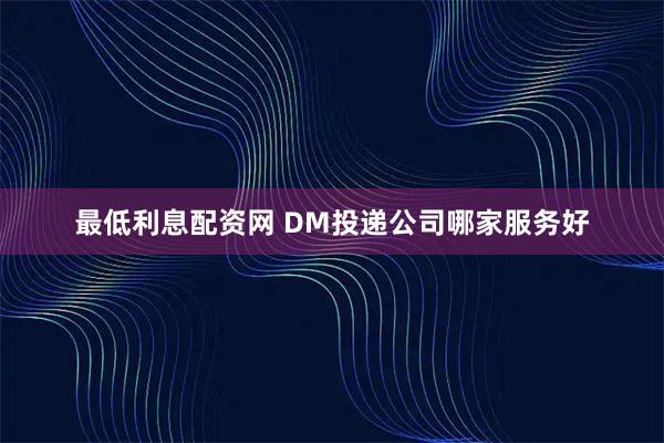最低利息配资网 DM投递公司哪家服务好