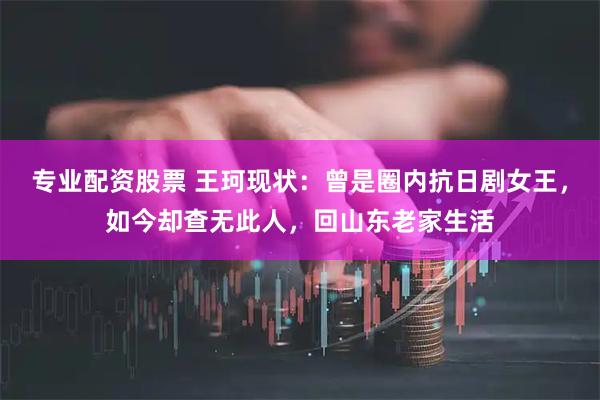专业配资股票 王珂现状：曾是圈内抗日剧女王，如今却查无此人，回山东老家生活