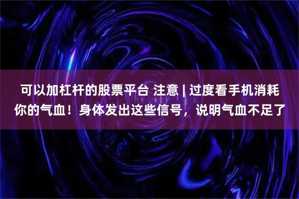 可以加杠杆的股票平台 注意 | 过度看手机消耗你的气血！身体发出这些信号，说明气血不足了