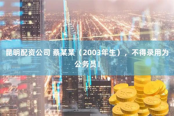 昆明配资公司 蔡某某（2003年生），不得录用为公务员！