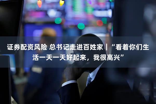 证券配资风险 总书记走进百姓家｜“看着你们生活一天一天好起来，我很高兴”