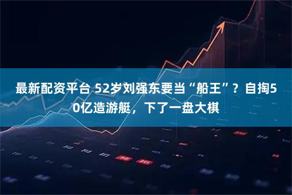最新配资平台 52岁刘强东要当“船王”？自掏50亿造游艇，下了一盘大棋