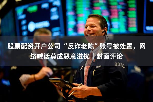 股票配资开户公司 “反诈老陈”账号被处置，网络喊话莫成恶意滋扰｜封面评论
