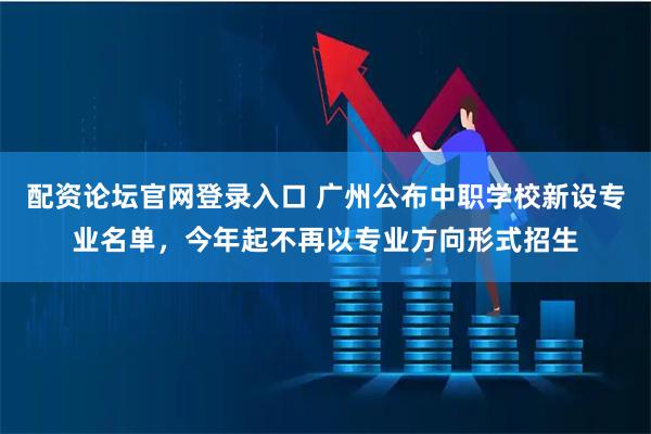 配资论坛官网登录入口 广州公布中职学校新设专业名单，今年起不再以专业方向形式招生
