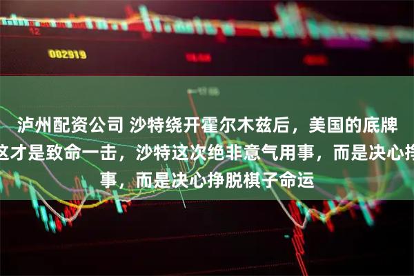 泸州配资公司 沙特绕开霍尔木兹后，美国的底牌终于暴露？这才是致命一击，沙特这次绝非意气用事，而是决心挣脱棋子命运