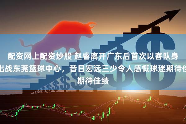 配资网上配资炒股 赵睿离开广东后首次以客队身份出战东莞篮球中心，昔日宏远三少令人感慨球迷期待佳绩