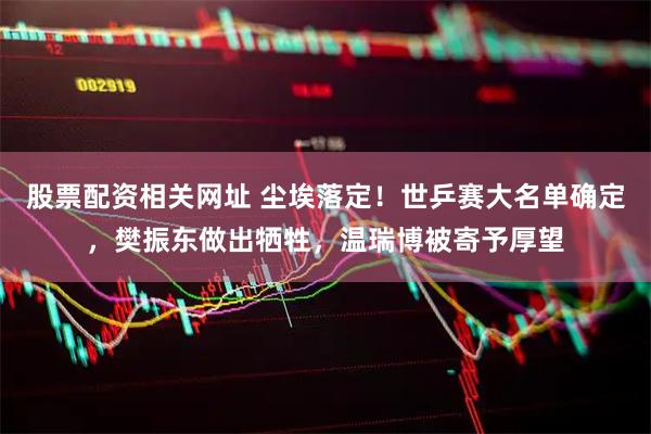 股票配资相关网址 尘埃落定！世乒赛大名单确定，樊振东做出牺牲，温瑞博被寄予厚望