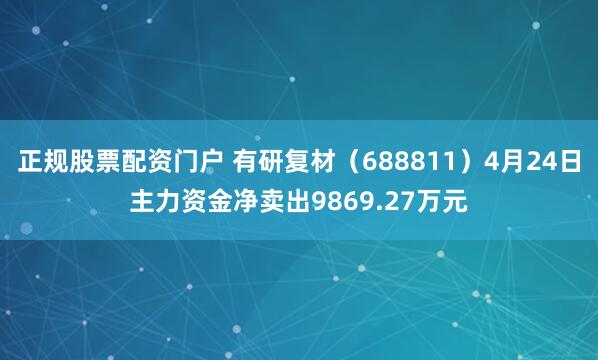 正规股票配资门户 有研复材（688811）4月24日主力资金净卖出9869.27万元