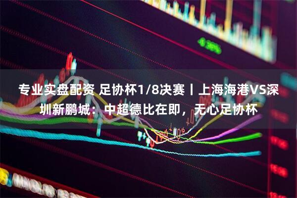 专业实盘配资 足协杯1/8决赛丨上海海港VS深圳新鹏城：中超德比在即，无心足协杯
