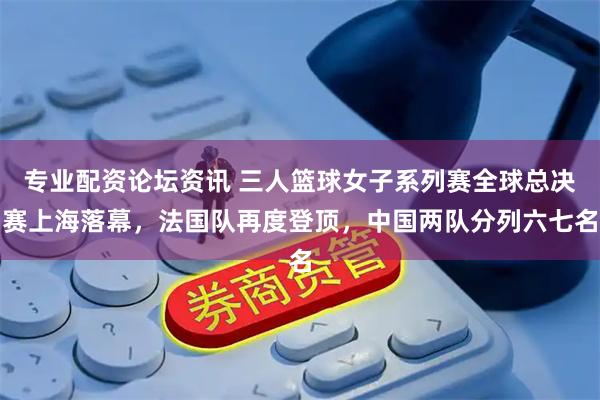 专业配资论坛资讯 三人篮球女子系列赛全球总决赛上海落幕，法国队再度登顶，中国两队分列六七名