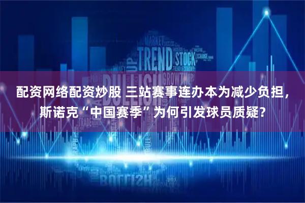 配资网络配资炒股 三站赛事连办本为减少负担，斯诺克“中国赛季”为何引发球员质疑？